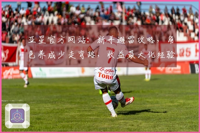 亚星官方网站：新手避雷攻略，角色养成少走弯路，收益最大化经验分享