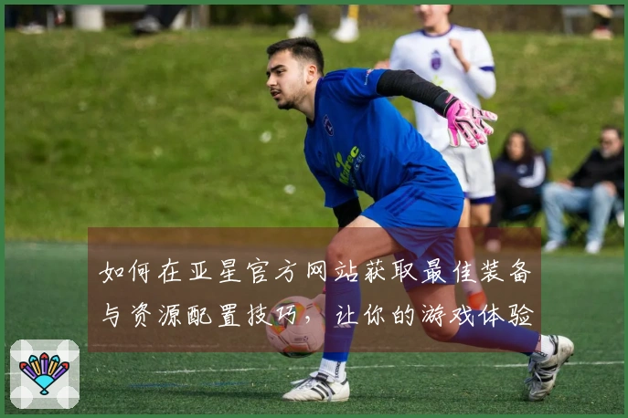 如何在亚星官方网站获取最佳装备与资源配置技巧，让你的游戏体验更上一层楼