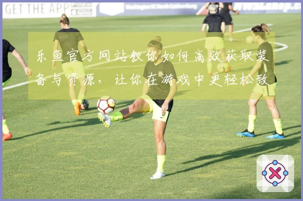 乐鱼官方网站教你如何高效获取装备与资源，让你在游戏中更轻松致胜