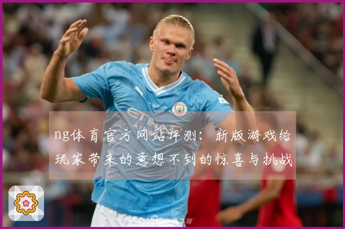 ng体育官方网站评测：新版游戏给玩家带来的意想不到的惊喜与挑战