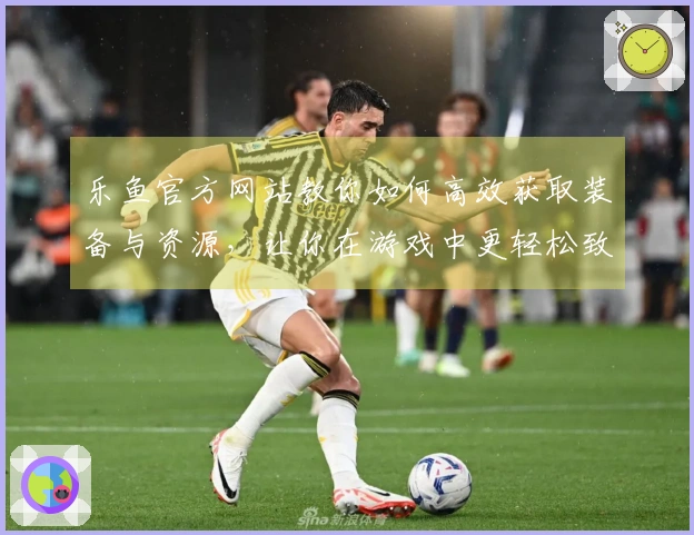 乐鱼官方网站教你如何高效获取装备与资源，让你在游戏中更轻松致胜