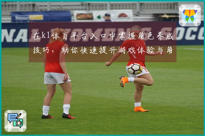 在k1体育平台入口中掌握角色养成技巧，助你快速提升游戏体验与角色实力